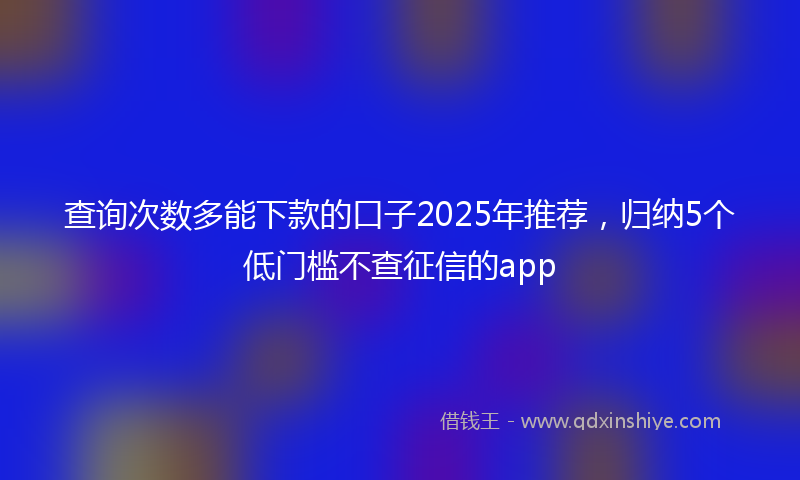 查询次数多能下款的口子2025年推荐，归纳5个低门槛不查征信的app