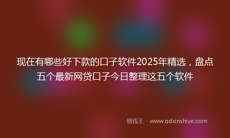 现在有哪些好下款的口子软件2025年精选，盘点五个最新网贷口子今日整理这五个软件