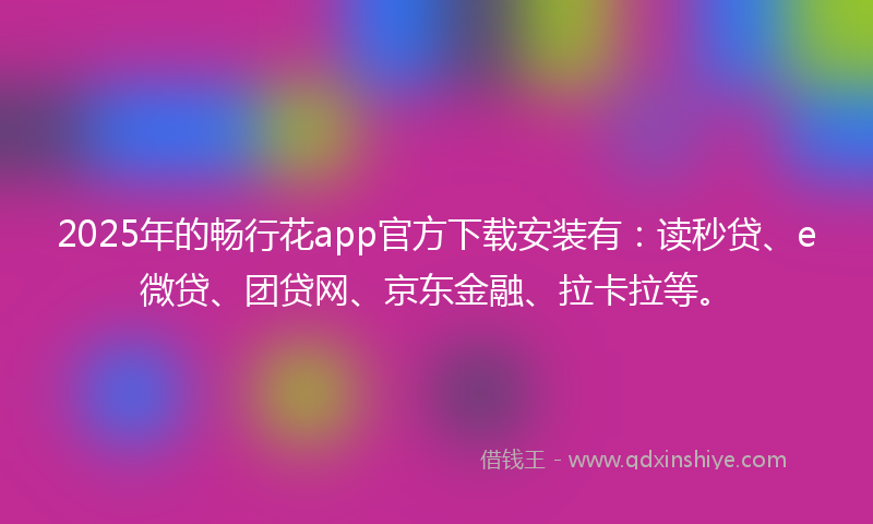 2025年的畅行花app官方下载安装有：读秒贷、e微贷、团贷网、京东金融、拉卡拉等。
