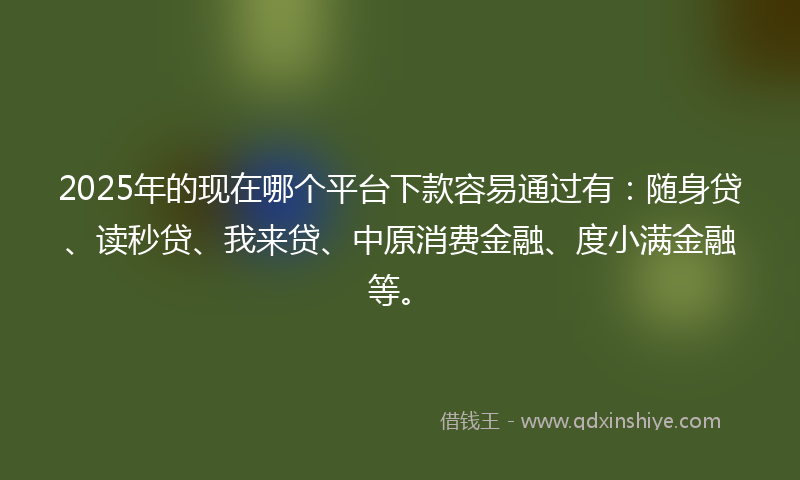 2025年的现在哪个平台下款容易通过有：随身贷、读秒贷、我来贷、中原消费金融、度小满金融等。