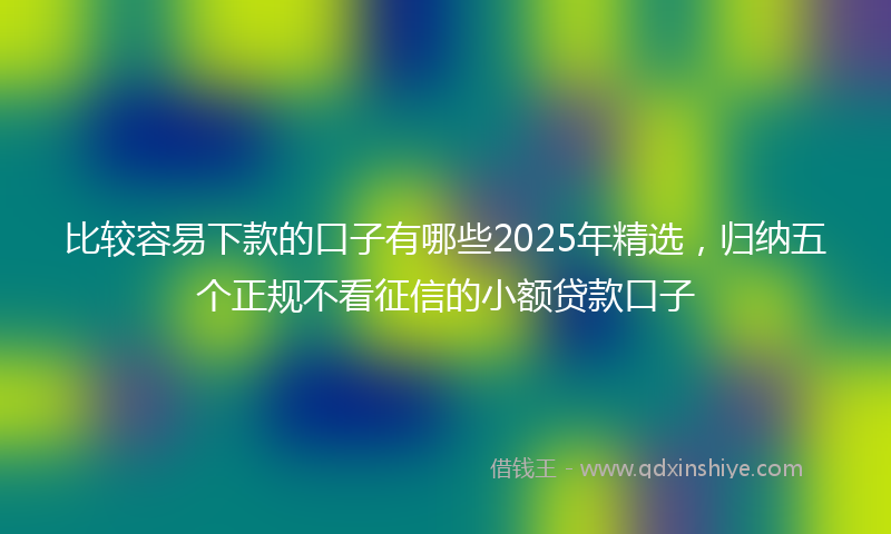 比较容易下款的口子有哪些2025年精选，归纳五个正规不看征信的小额贷款口子