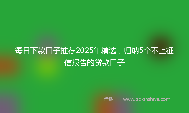 每日下款口子推荐2025年精选，归纳5个不上征信报告的贷款口子