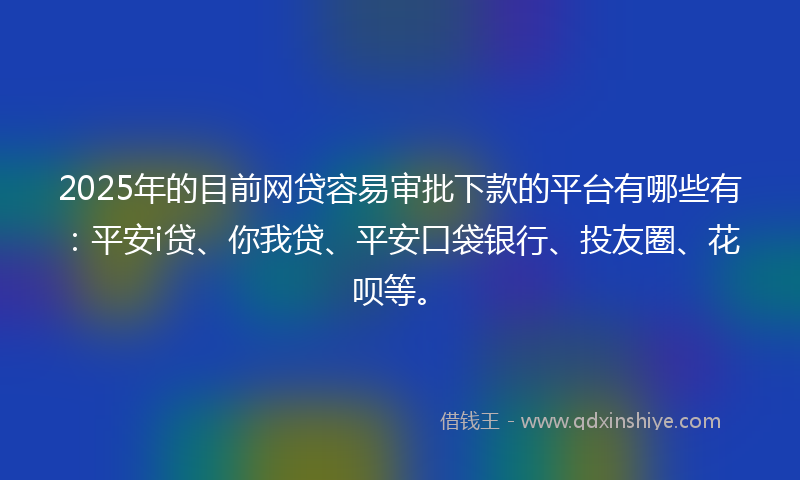 2025年的目前网贷容易审批下款的平台有哪些有：平安i贷、你我贷、平安口袋银行、投友圈、花呗等。