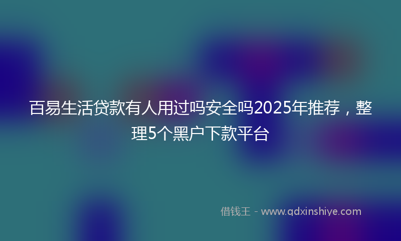 百易生活贷款有人用过吗安全吗2025年推荐，整理5个黑户下款平台