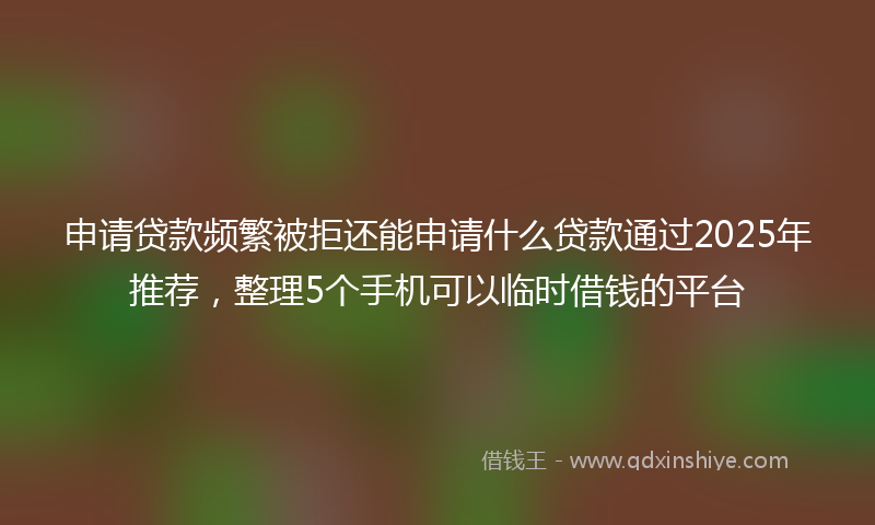 申请贷款频繁被拒还能申请什么贷款通过2025年推荐，整理5个手机可以临时借钱的平台