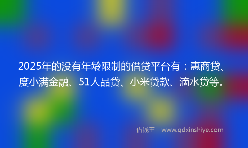 2025年的没有年龄限制的借贷平台有：惠商贷、度小满金融、51人品贷、小米贷款、滴水贷等。
