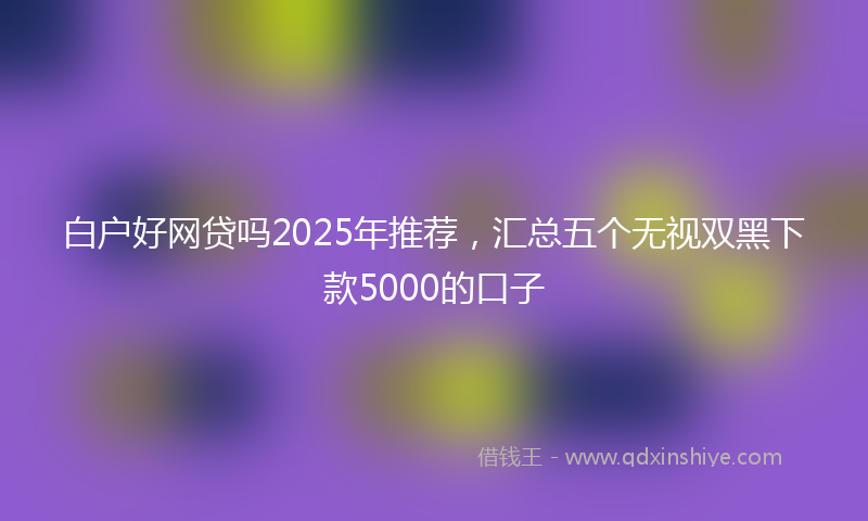 白户好网贷吗2025年推荐，汇总五个无视双黑下款5000的口子
