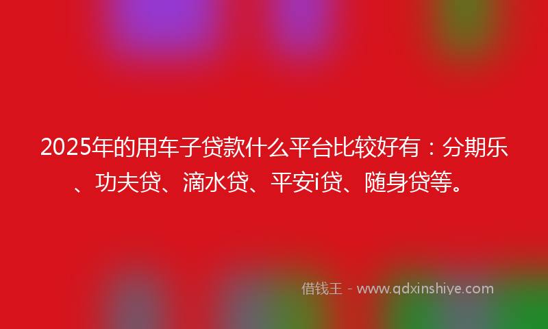 2025年的用车子贷款什么平台比较好有：分期乐、功夫贷、滴水贷、平安i贷、随身贷等。