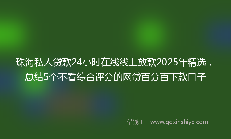 珠海私人贷款24小时在线线上放款2025年精选，总结5个不看综合评分的网贷百分百下款口子