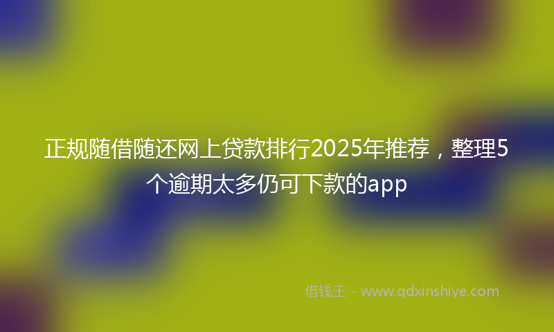 正规随借随还网上贷款排行2025年推荐，整理5个逾期太多仍可下款的app