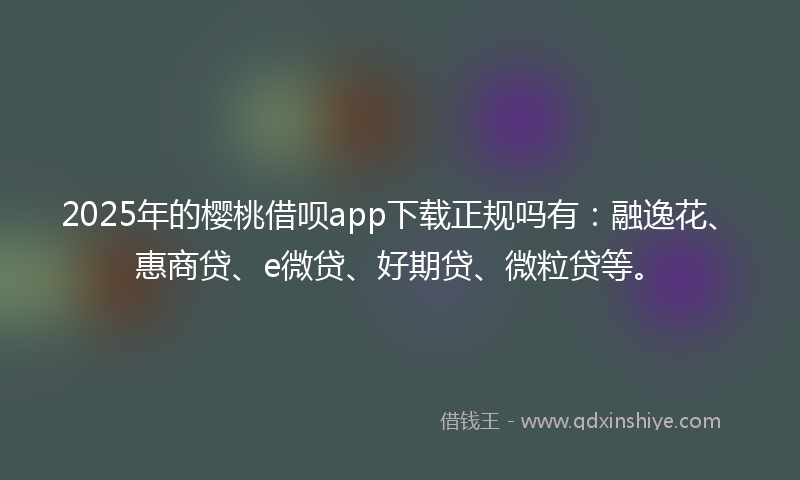 2025年的樱桃借呗app下载正规吗有:融逸花、惠商贷、e微贷、好期贷、微粒贷等。