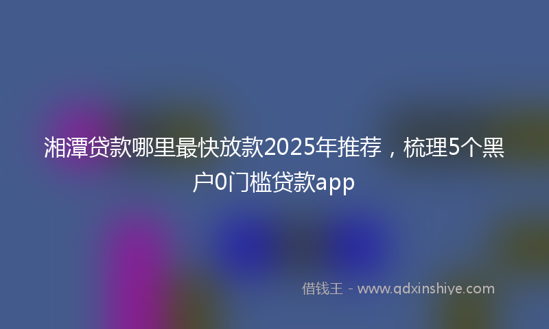湘潭贷款哪里最快放款2025年推荐，梳理5个黑户0门槛贷款app