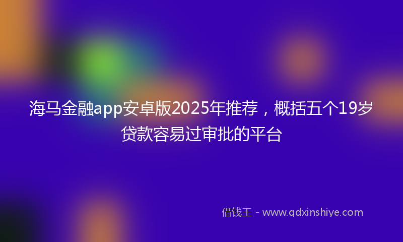 海马金融app安卓版2025年推荐，概括五个19岁贷款容易过审批的平台