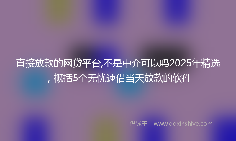 直接放款的网贷平台,不是中介可以吗2025年精选，概括5个无忧速借当天放款的软件