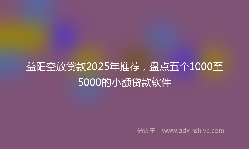 益阳空放贷款2025年推荐，盘点五个1000至5000的小额贷款软件