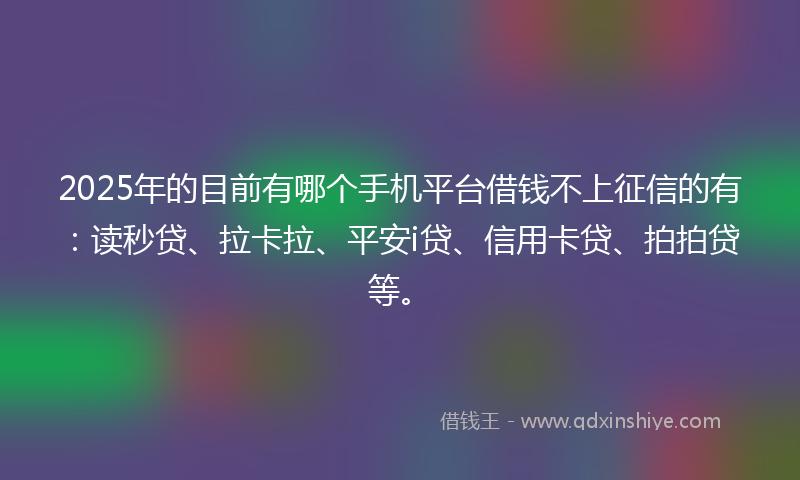 2025年的目前有哪个手机平台借钱不上征信的有：读秒贷、拉卡拉、平安i贷、信用卡贷、拍拍贷等。