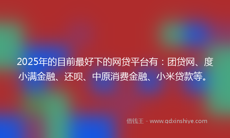 2025年的目前最好下的网贷平台有：团贷网、度小满金融、还呗、中原消费金融、小米贷款等。