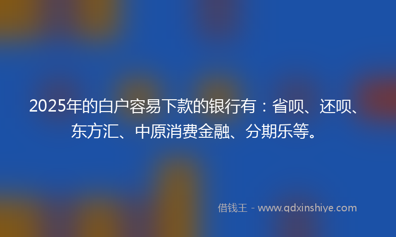 2025年的白户容易下款的银行有：省呗、还呗、东方汇、中原消费金融、分期乐等。