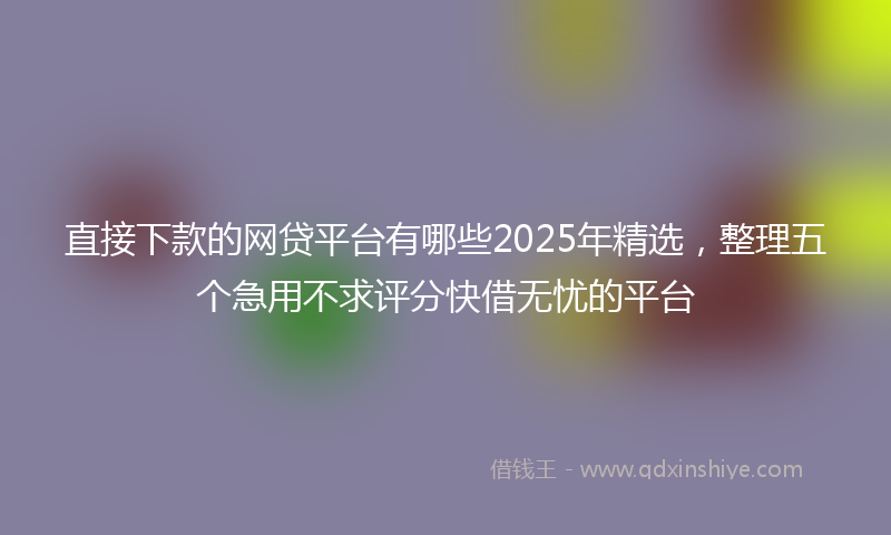 直接下款的网贷平台有哪些2025年精选，整理五个急用不求评分快借无忧的平台