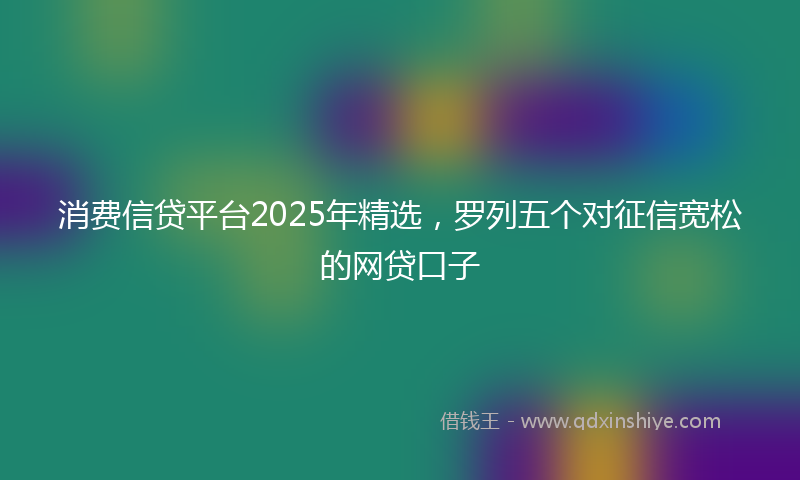 消费信贷平台2025年精选，罗列五个对征信宽松的网贷口子