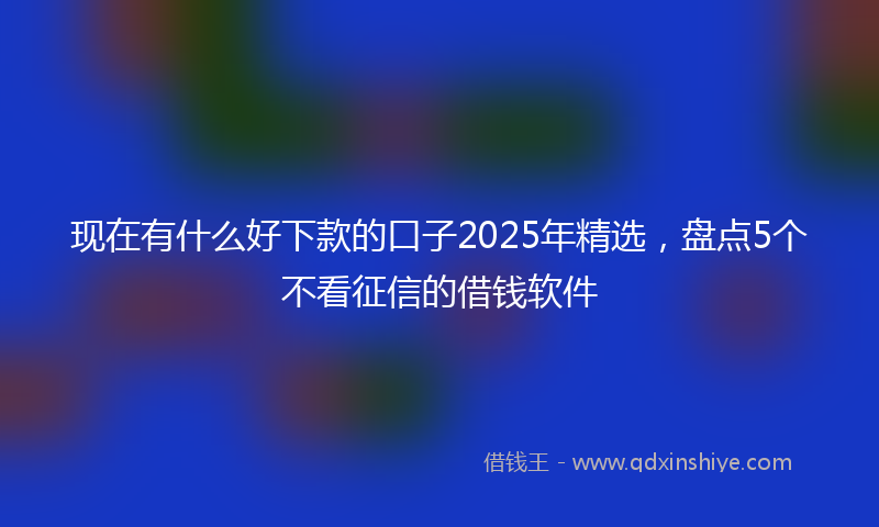 现在有什么好下款的口子2025年精选，盘点5个不看征信的借钱软件