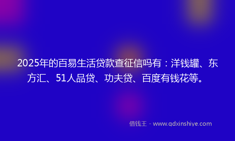 2025年的百易生活贷款查征信吗有：洋钱罐、东方汇、51人品贷、功夫贷、百度有钱花等。