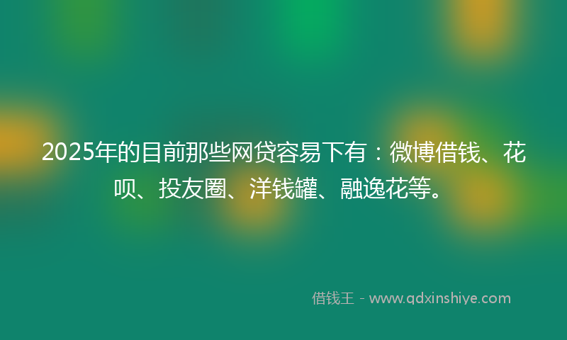 2025年的目前那些网贷容易下有：微博借钱、花呗、投友圈、洋钱罐、融逸花等。