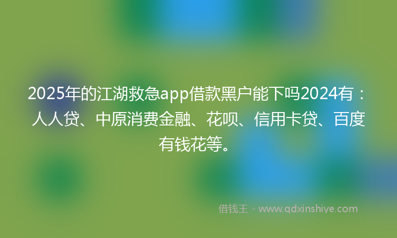 2025年的江湖救急app借款黑户能下吗2024有：人人贷、中原消费金融、花呗、信用卡贷、百度有钱花等。