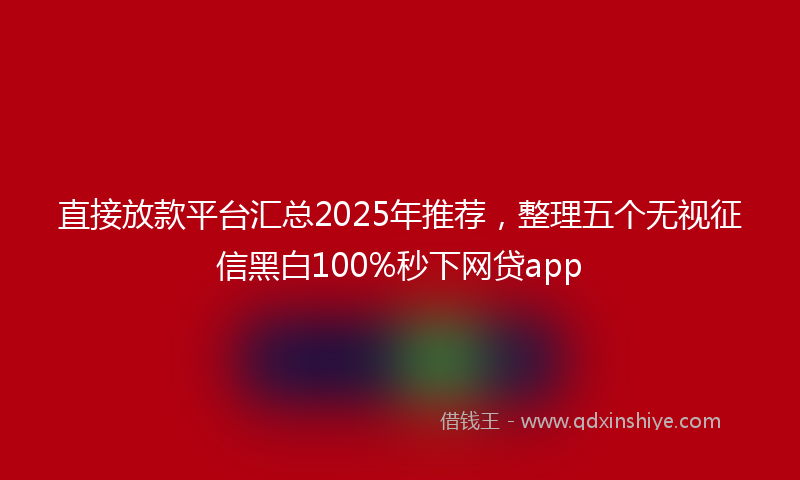 直接放款平台汇总2025年推荐，整理五个无视征信黑白100%秒下网贷app