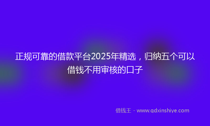 正规可靠的借款平台2025年精选，归纳五个可以借钱不用审核的口子