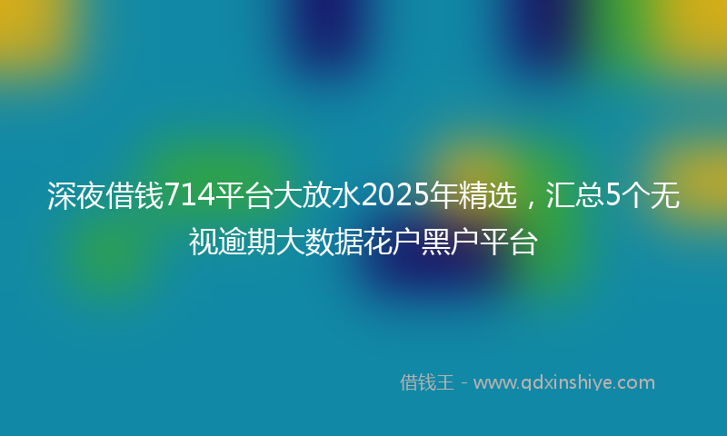 深夜借钱714平台大放水2025年精选，汇总5个无视逾期大数据花户黑户平台