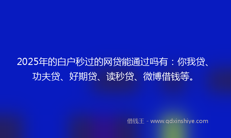 2025年的白户秒过的网贷能通过吗有：你我贷、功夫贷、好期贷、读秒贷、微博借钱等。