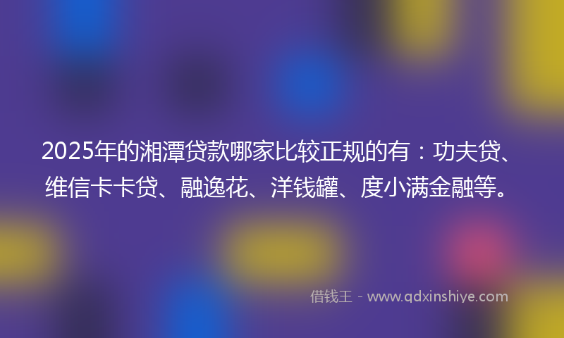 2025年的湘潭贷款哪家比较正规的有：功夫贷、维信卡卡贷、融逸花、洋钱罐、度小满金融等。