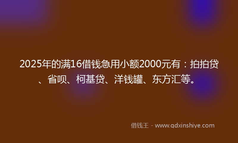 2025年的满16借钱急用小额2000元有：拍拍贷、省呗、柯基贷、洋钱罐、东方汇等。