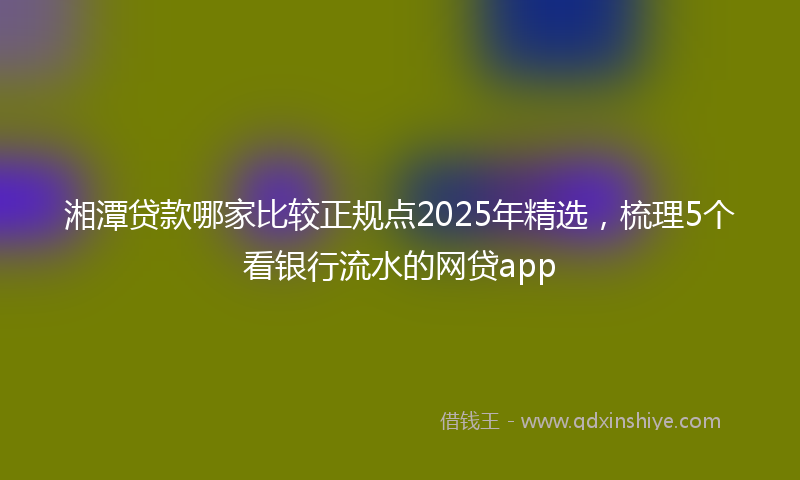 湘潭贷款哪家比较正规点2025年精选，梳理5个看银行流水的网贷app