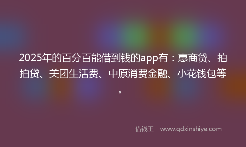 2025年的百分百能借到钱的app有：惠商贷、拍拍贷、美团生活费、中原消费金融、小花钱包等。