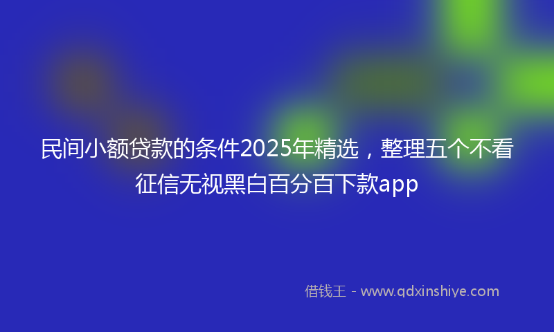 民间小额贷款的条件2025年精选，整理五个不看征信无视黑白百分百下款app