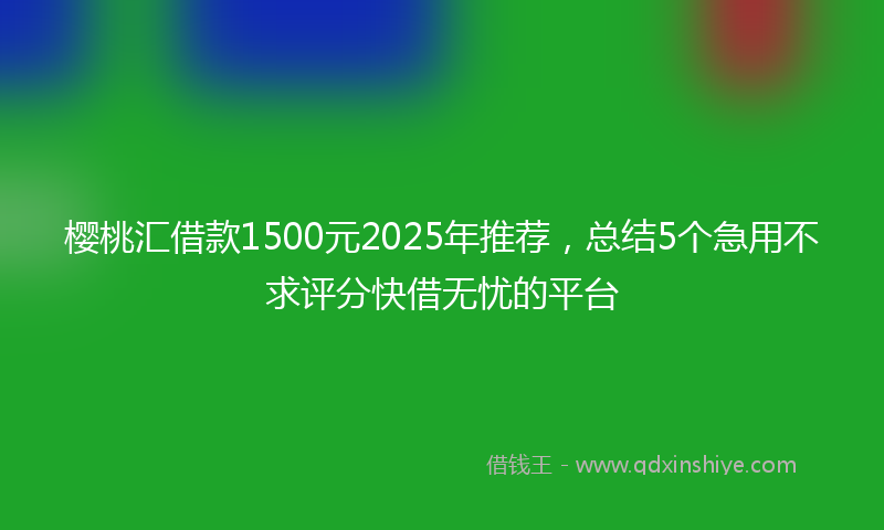 樱桃汇借款1500元2025年推荐，总结5个急用不求评分快借无忧的平台