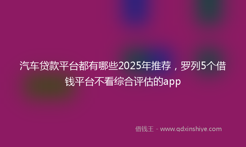 汽车贷款平台都有哪些2025年推荐，罗列5个借钱平台不看综合评估的app