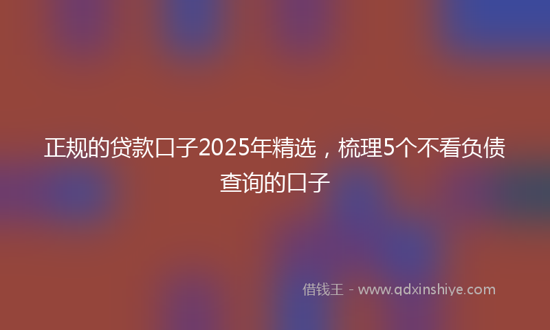正规的贷款口子2025年精选，梳理5个不看负债查询的口子