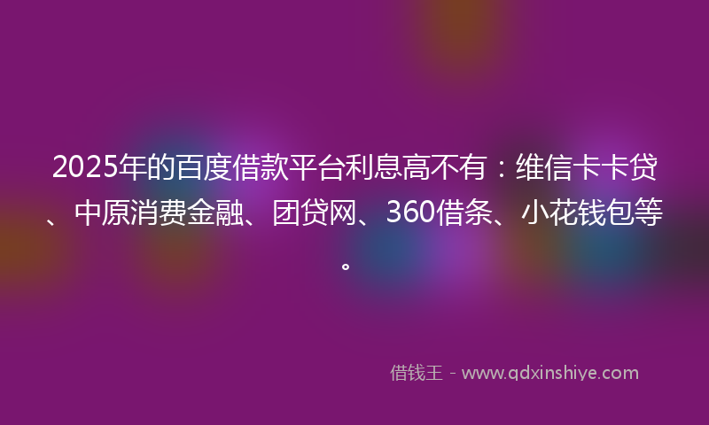 2025年的百度借款平台利息高不有：维信卡卡贷、中原消费金融、团贷网、360借条、小花钱包等。
