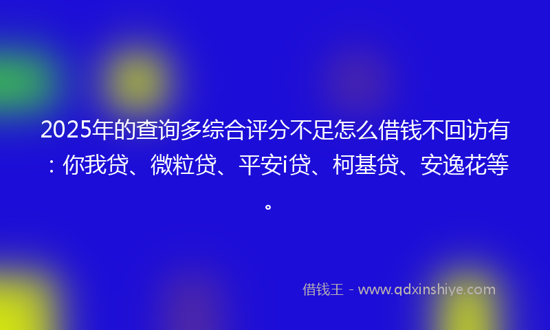 2025年的查询多综合评分不足怎么借钱不回访有：你我贷、微粒贷、平安i贷、柯基贷、安逸花等。