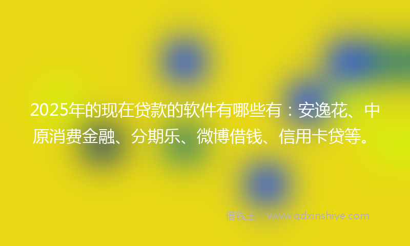 2025年的现在贷款的软件有哪些有：安逸花、中原消费金融、分期乐、微博借钱、信用卡贷等。