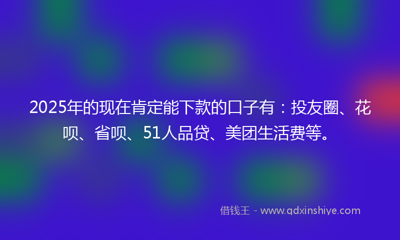 2025年的现在肯定能下款的口子有：投友圈、花呗、省呗、51人品贷、美团生活费等。