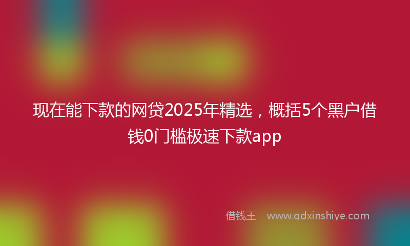 现在能下款的网贷2025年精选，概括5个黑户借钱0门槛极速下款app
