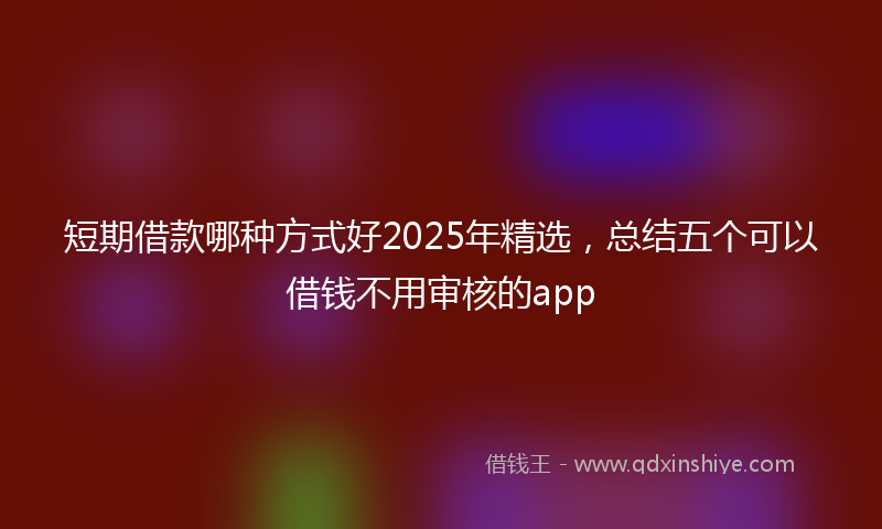 短期借款哪种方式好2025年精选，总结五个可以借钱不用审核的app