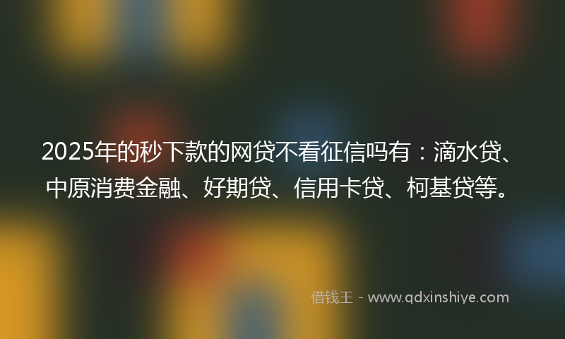 2025年的秒下款的网贷不看征信吗有：滴水贷、中原消费金融、好期贷、信用卡贷、柯基贷等。