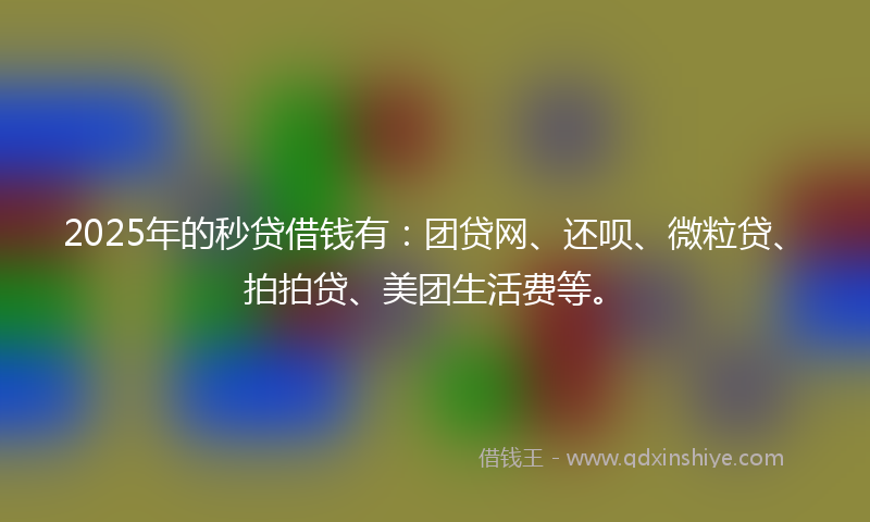 2025年的秒贷借钱有：团贷网、还呗、微粒贷、拍拍贷、美团生活费等。