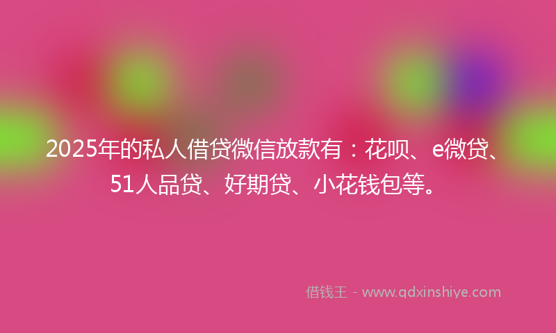 2025年的私人借贷微信放款有：花呗、e微贷、51人品贷、好期贷、小花钱包等。