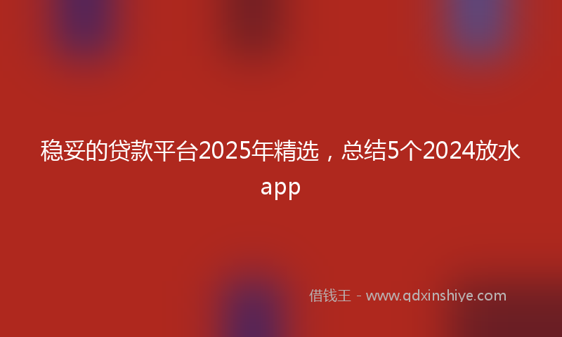 稳妥的贷款平台2025年精选，总结5个2024放水app